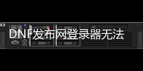 DNF发布网登录器无法（dnf账号无法登录）