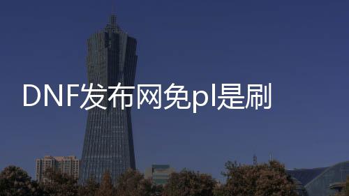 DNF发布网免pl是刷什么图私服（DNF发布网有没有免费的套装）