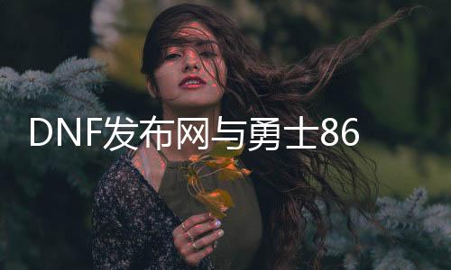 DNF发布网与勇士86三绝私服（DNF发布网86版本最强职业）