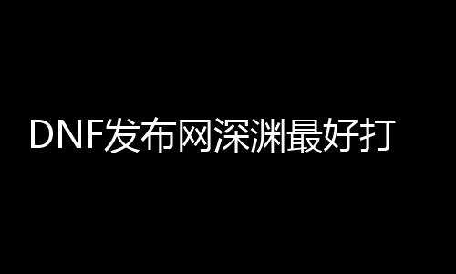 DNF发布网深渊最好打哪里（dnf深渊叫什么名字）