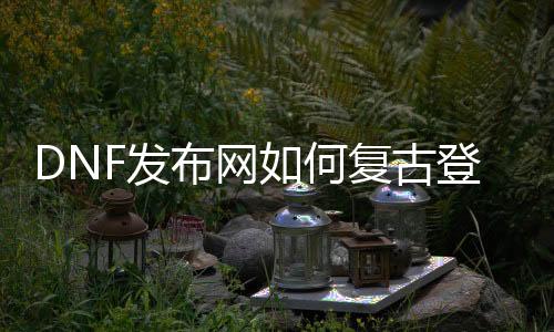 DNF发布网如何复古登录器（dnf怀旧复古公益服发布网）