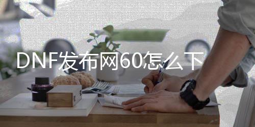 DNF发布网60怎么下载