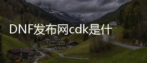 DNF发布网cdk是什么样子的（DNF发布网与勇士cdk是什么意思）