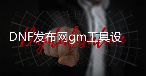 DNF发布网gm工具设置（DNF发布网的gm工具怎么用）