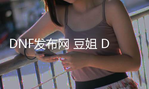 DNF发布网 豆姐 DNF发布网（DNF发布网豆腐百科）