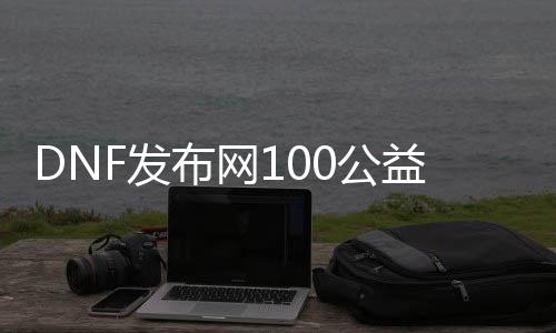 DNF发布网100公益（DNF发布网公益服官网）