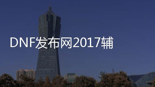 DNF发布网2017辅助（DNF发布网辅助2020）