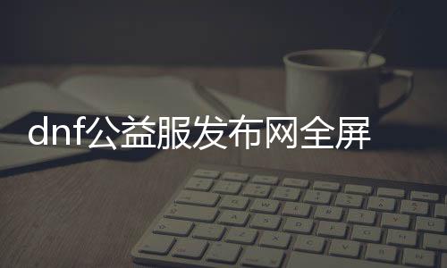 dnf公益服发布网全屏技能（人气最高的dnf公益服发布网 贴吧）