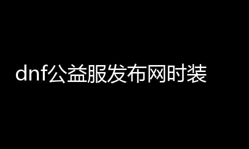 dnf公益服发布网时装分解（了解公益服发布网时装的分解方法）