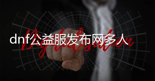 dnf公益服发布网多人吗（dnf公益服发布网开服时间）