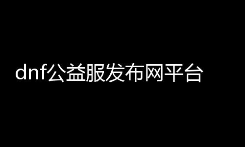 dnf公益服发布网平台（dnf公益服发布网开服时间）