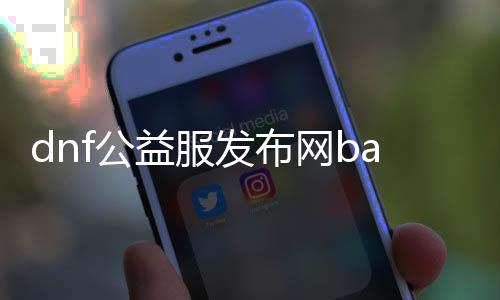 dnf公益服发布网ba（最新版本公益服发布网上线）