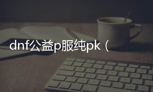 dnf公益p服纯pk（dnf公益服发布网服务器在哪买）