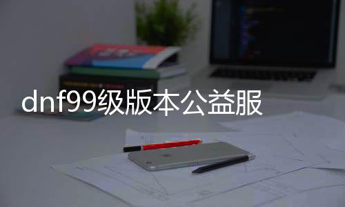 dnf99级版本公益服发布网手游推荐（dnf手游公益服发布网吧）