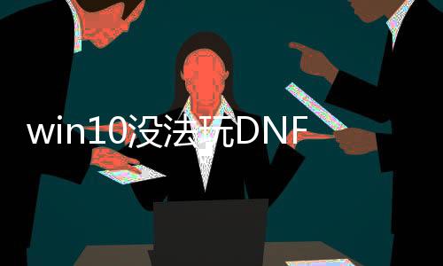 win10没法玩DNF发布网（w10玩不了DNF发布网与勇士怎么办）